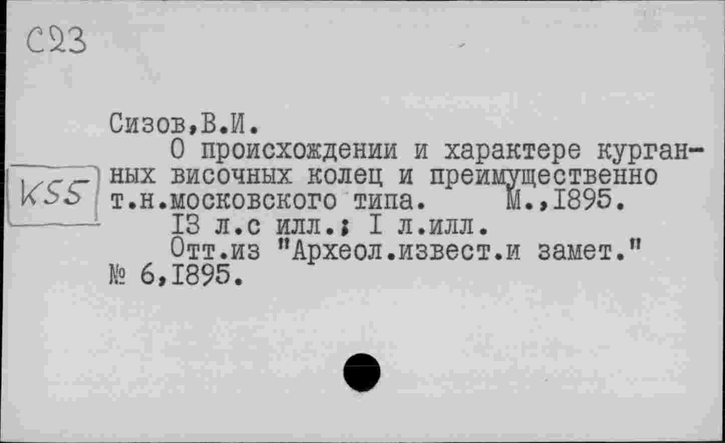 ﻿œ
Сизов,В.И.
О происхождении и характере курган-. г Г] них височных колец и преимущественно т.н.московского типа. м.,1895.
13 л.с илл.і I л.илл.
Отт.из "Археол.извест.и замет." № 6,1895.